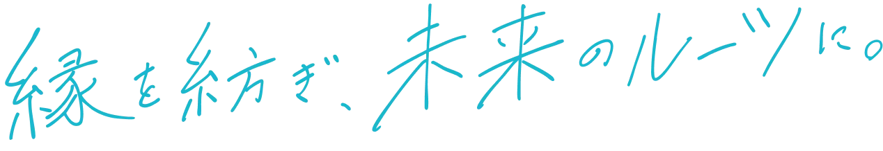 縁を紡ぎ、未来のルーツに。