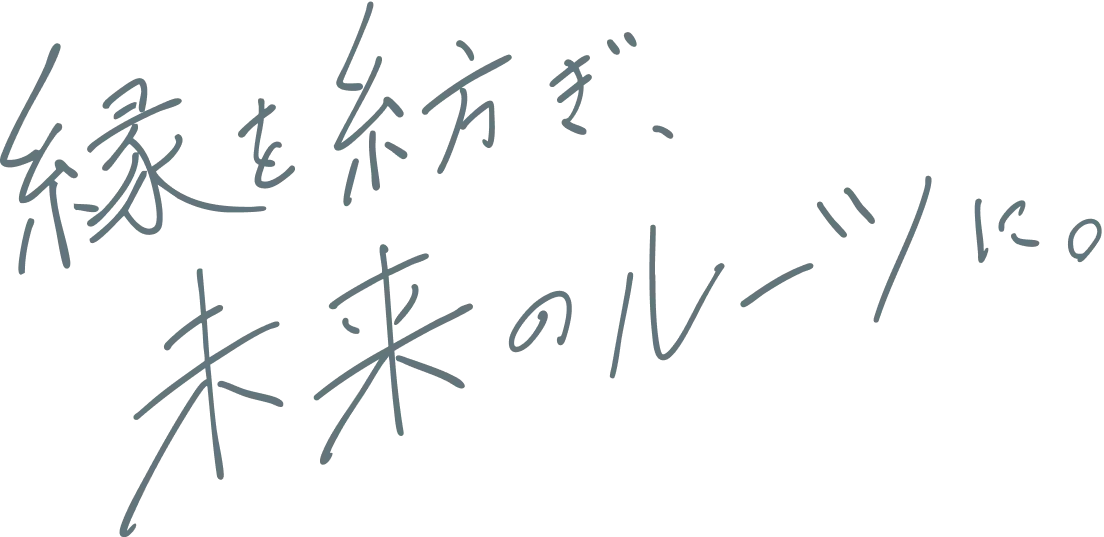 縁を紡ぎ、未来のルーツに。